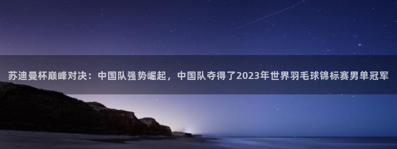 苏迪曼杯巅峰对决：中国队强势崛起，中国队夺得了2023年世界羽毛球锦标赛男单冠军