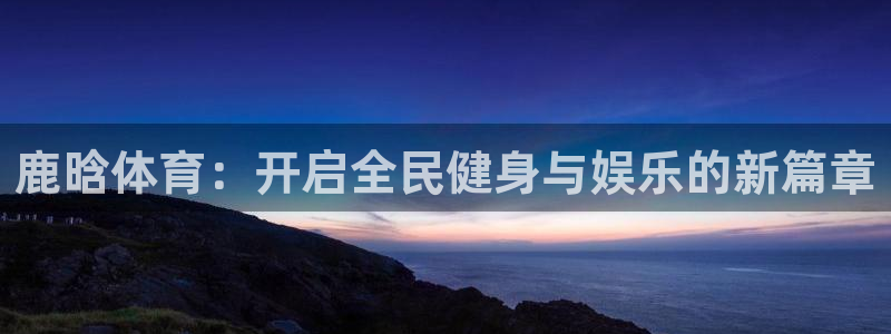 鹿晗体育：开启全民健身与娱乐的新篇章